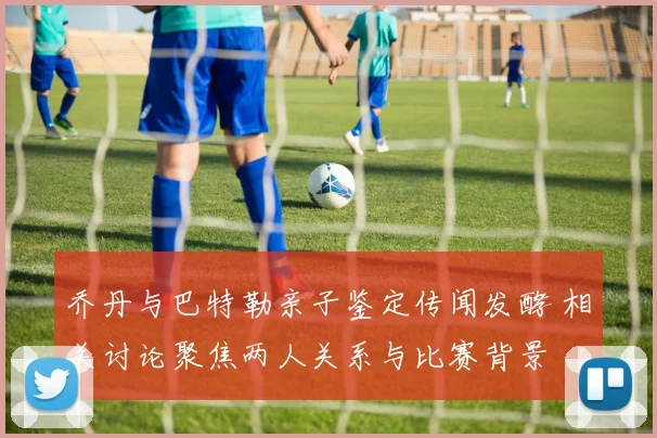 乔丹与巴特勒亲子鉴定传闻发酵 相关讨论聚焦两人关系与比赛背景