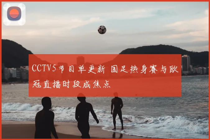 CCTV5节目单更新 国足热身赛与欧冠直播时段成焦点