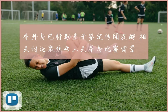 乔丹与巴特勒亲子鉴定传闻发酵 相关讨论聚焦两人关系与比赛背景