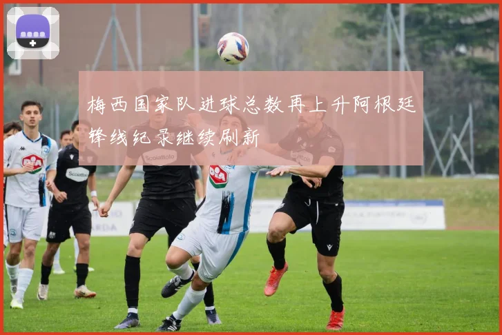 梅西国家队进球总数再上升阿根廷锋线纪录继续刷新