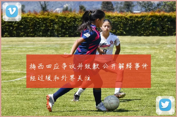 梅西回应争议并致歉 公开解释事件经过缓和外界关注