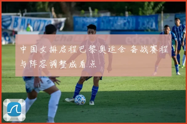 中国女排启程巴黎奥运会 备战赛程与阵容调整成看点