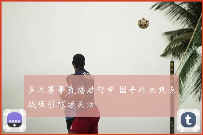 乒乓赛事直播进行中 国手对决焦点战吸引球迷关注