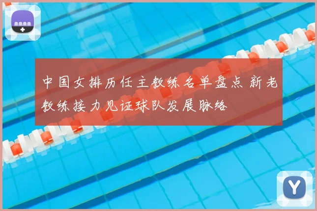 中国女排历任主教练名单盘点 新老教练接力见证球队发展脉络