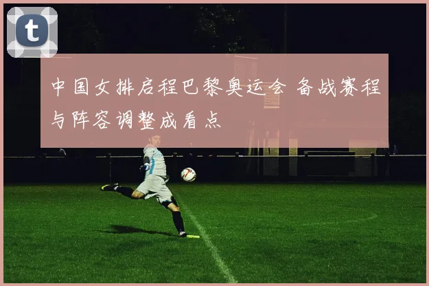 中国女排启程巴黎奥运会 备战赛程与阵容调整成看点