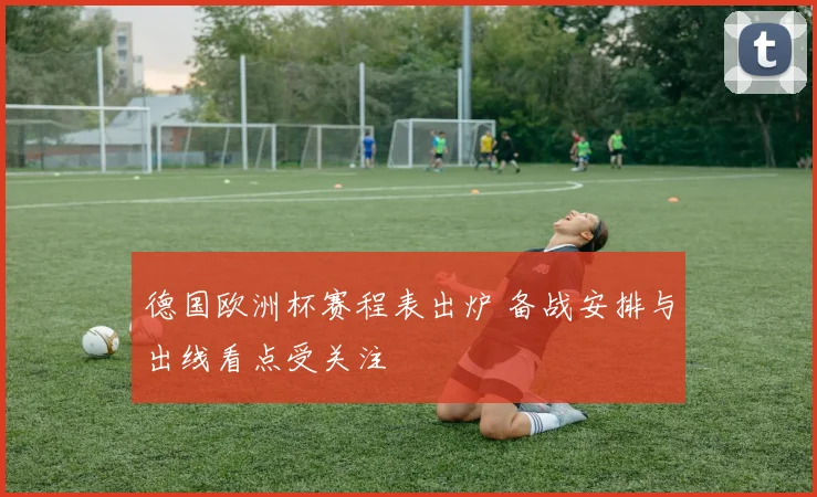 德国欧洲杯赛程表出炉 备战安排与出线看点受关注