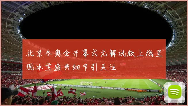 北京冬奥会开幕式无解说版上线呈现冰雪盛典细节引关注